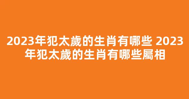 2023年犯太歲的生肖有哪些 2023年犯太歲的生肖有哪些屬相